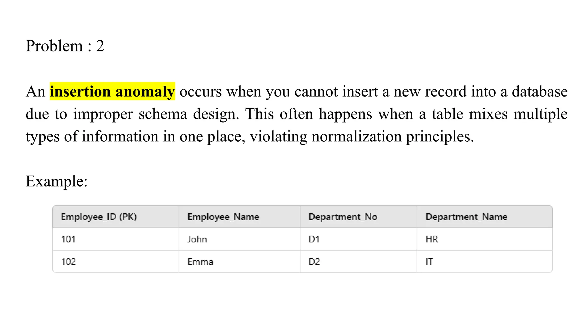 Problem : 2
An insertion anomaly occurs when you cannot insert a new record into a database
due to improper schema design. This often happens when a table mixes multiple
types of information in one place, violating normalization principles.
Example:
 