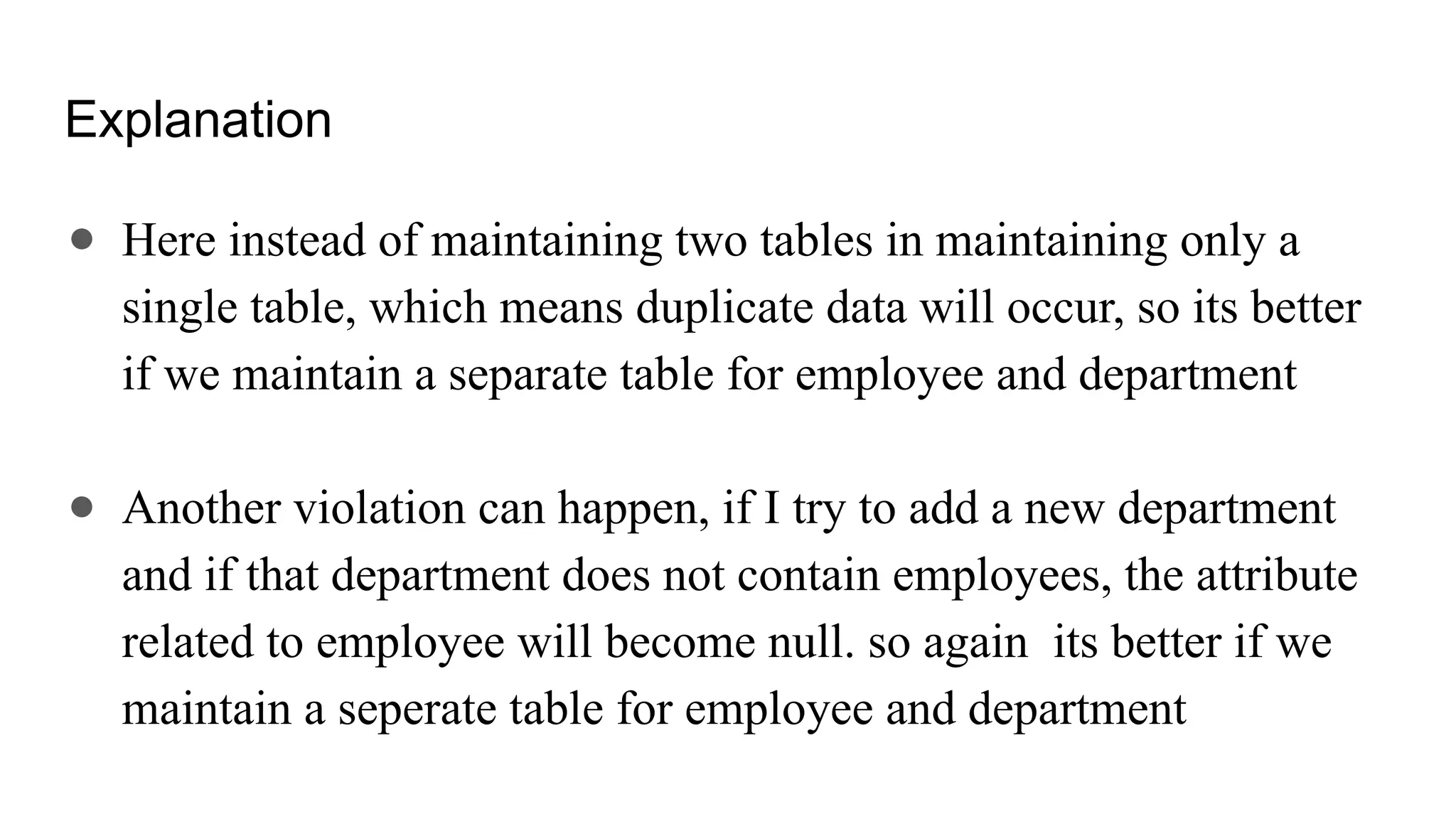Explanation
● Here instead of maintaining two tables in maintaining only a
single table, which means duplicate data will occur, so its better
if we maintain a separate table for employee and department
● Another violation can happen, if I try to add a new department
and if that department does not contain employees, the attribute
related to employee will become null. so again its better if we
maintain a seperate table for employee and department
 