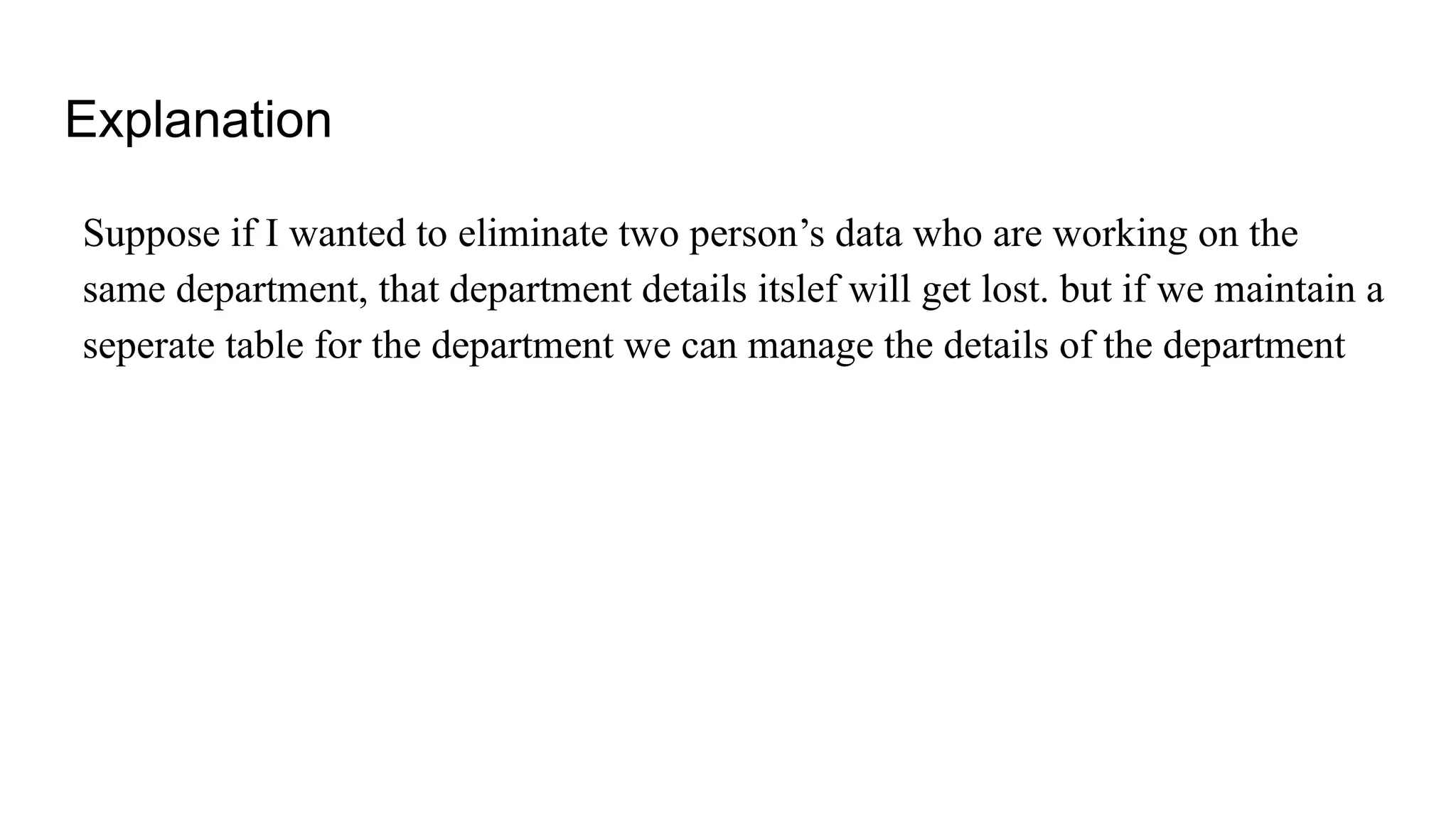 Explanation
Suppose if I wanted to eliminate two person’s data who are working on the
same department, that department details itslef will get lost. but if we maintain a
seperate table for the department we can manage the details of the department
 