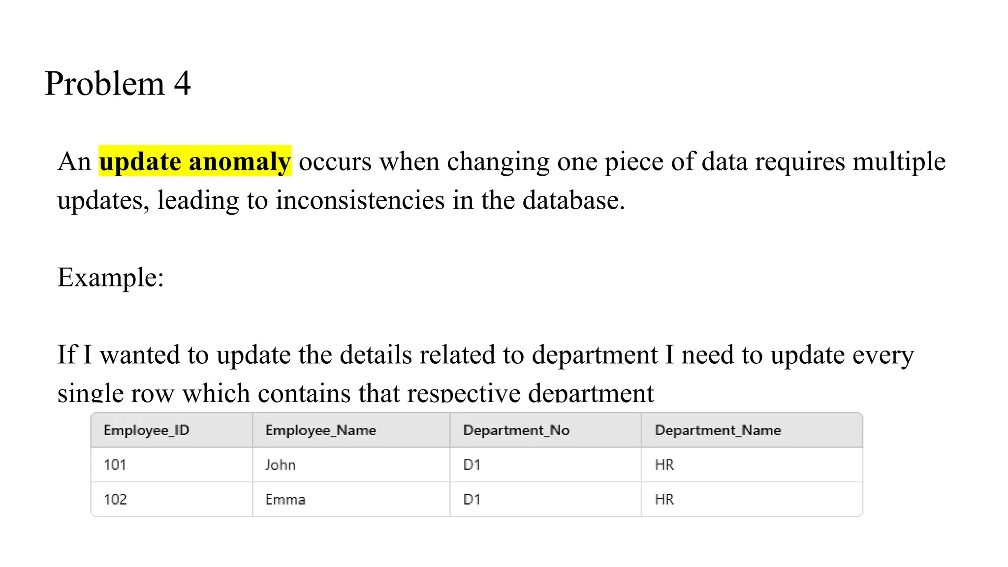 Problem 4
An update anomaly occurs when changing one piece of data requires multiple
updates, leading to inconsistencies in the database.
Example:
If I wanted to update the details related to department I need to update every
single row which contains that respective department
 