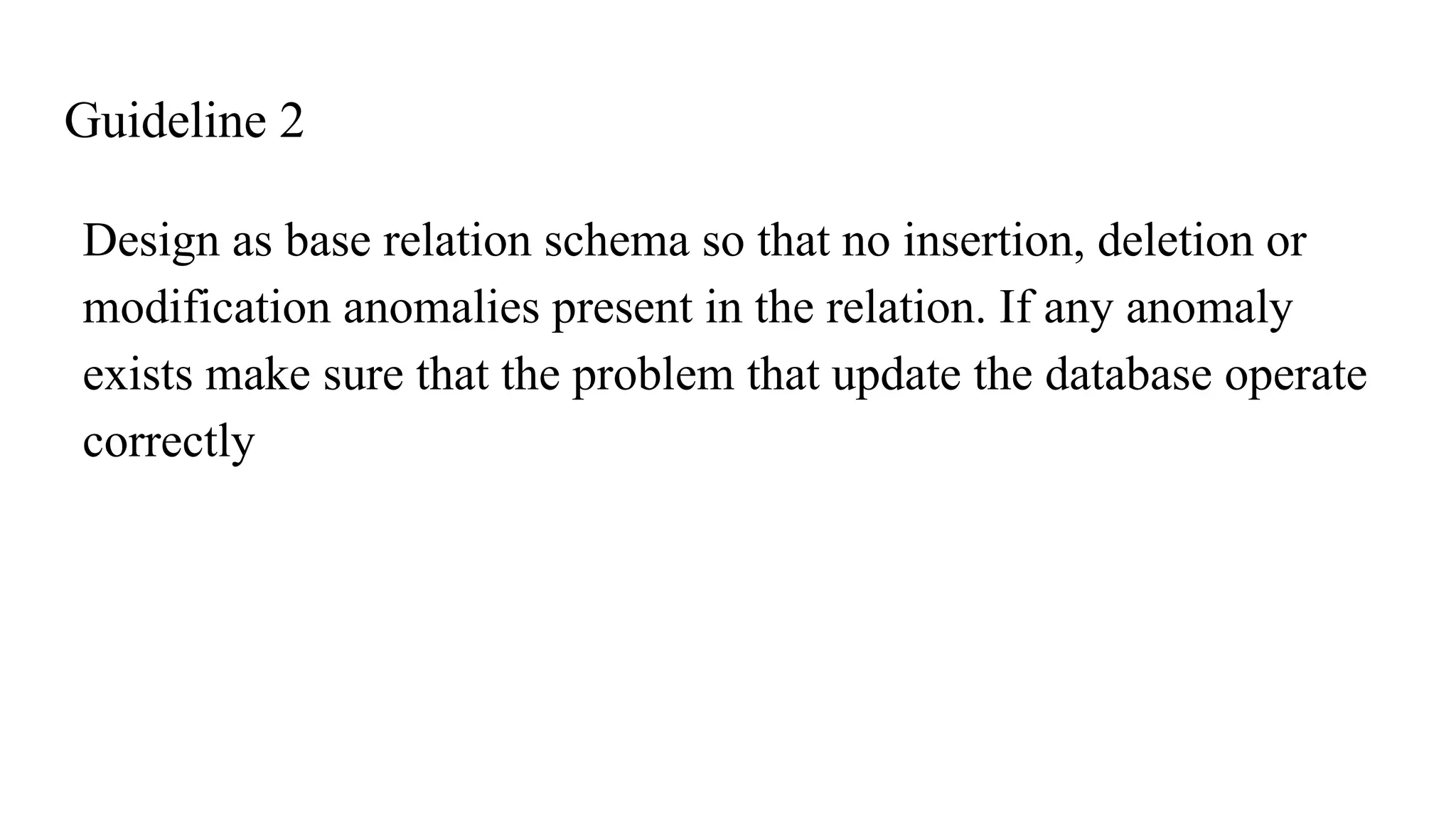 Guideline 2
Design as base relation schema so that no insertion, deletion or
modification anomalies present in the relation. If any anomaly
exists make sure that the problem that update the database operate
correctly
 