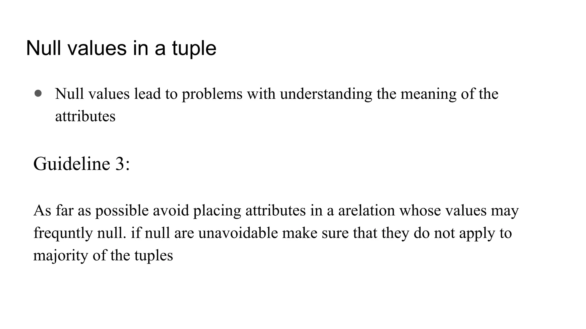 Null values in a tuple
● Null values lead to problems with understanding the meaning of the
attributes
Guideline 3:
As far as possible avoid placing attributes in a arelation whose values may
frequntly null. if null are unavoidable make sure that they do not apply to
majority of the tuples
 