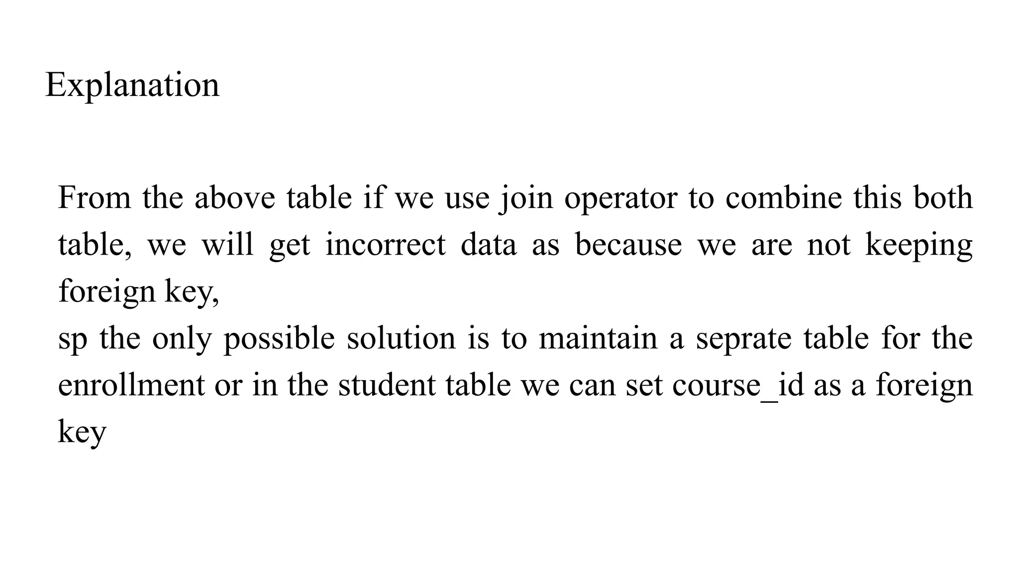 Explanation
From the above table if we use join operator to combine this both
table, we will get incorrect data as because we are not keeping
foreign key,
sp the only possible solution is to maintain a seprate table for the
enrollment or in the student table we can set course_id as a foreign
key
 