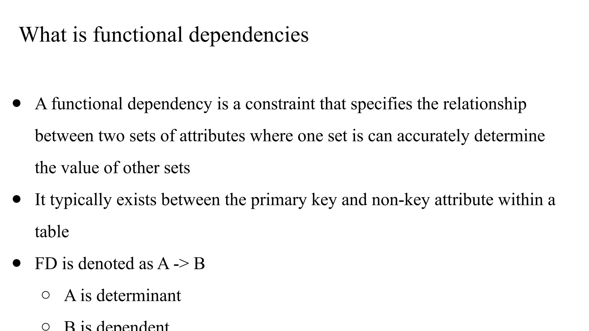 What is functional dependencies
● A functional dependency is a constraint that specifies the relationship
between two sets of attributes where one set is can accurately determine
the value of other sets
● It typically exists between the primary key and non-key attribute within a
table
● FD is denoted as A -> B
○ A is determinant
 