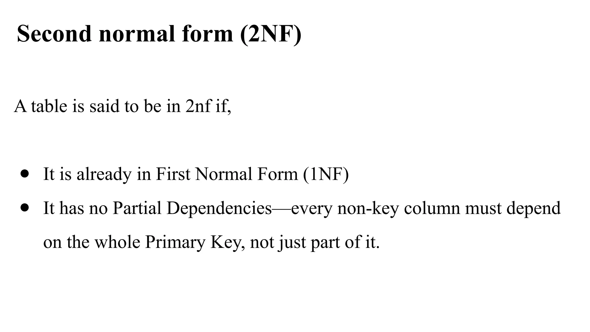 Second normal form (2NF)
A table is said to be in 2nf if,
● It is already in First Normal Form (1NF)
● It has no Partial Dependencies—every non-key column must depend
on the whole Primary Key, not just part of it.
 