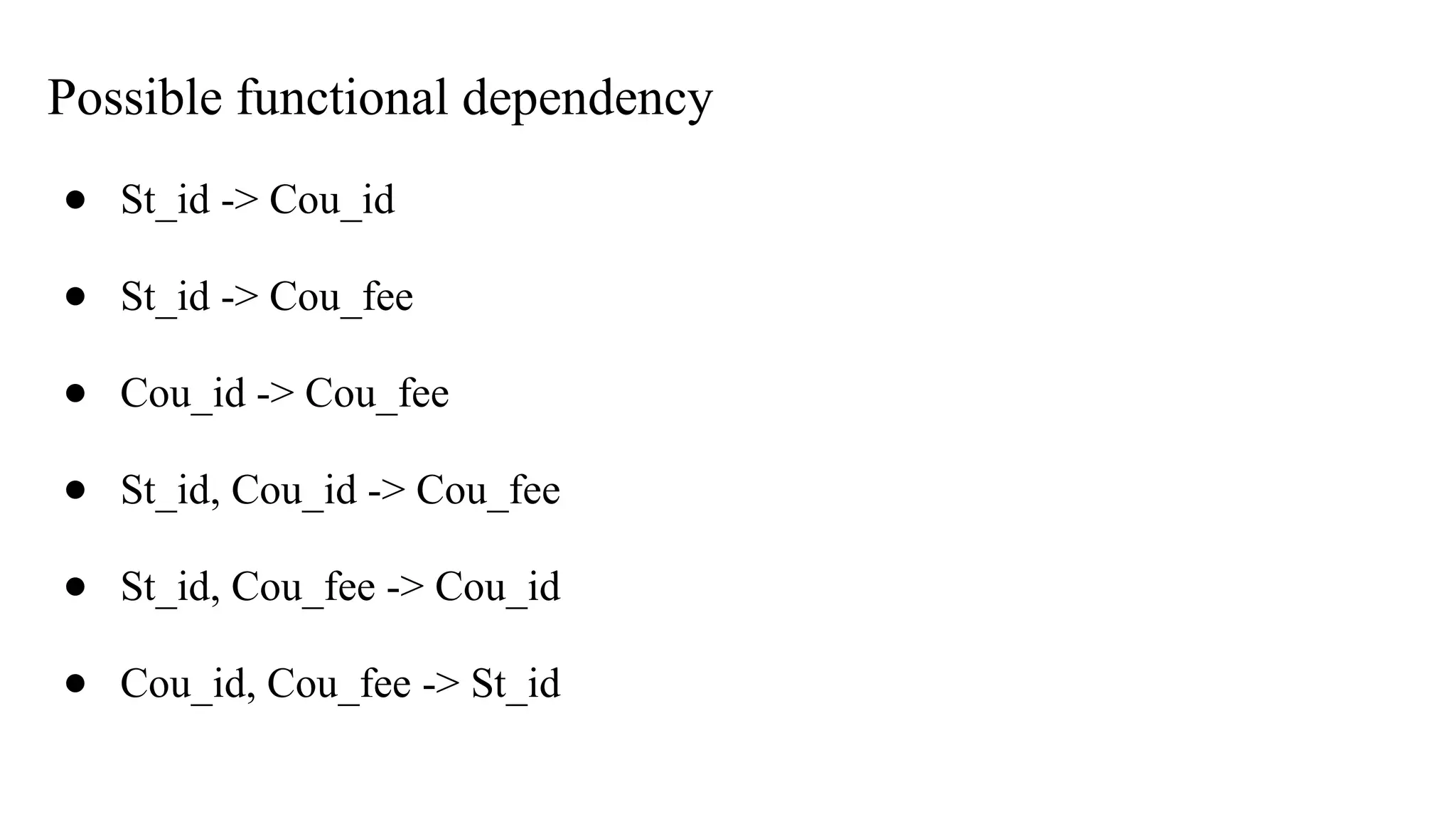 Possible functional dependency
● St_id -> Cou_id
● St_id -> Cou_fee
● Cou_id -> Cou_fee
● St_id, Cou_id -> Cou_fee
● St_id, Cou_fee -> Cou_id
● Cou_id, Cou_fee -> St_id
 