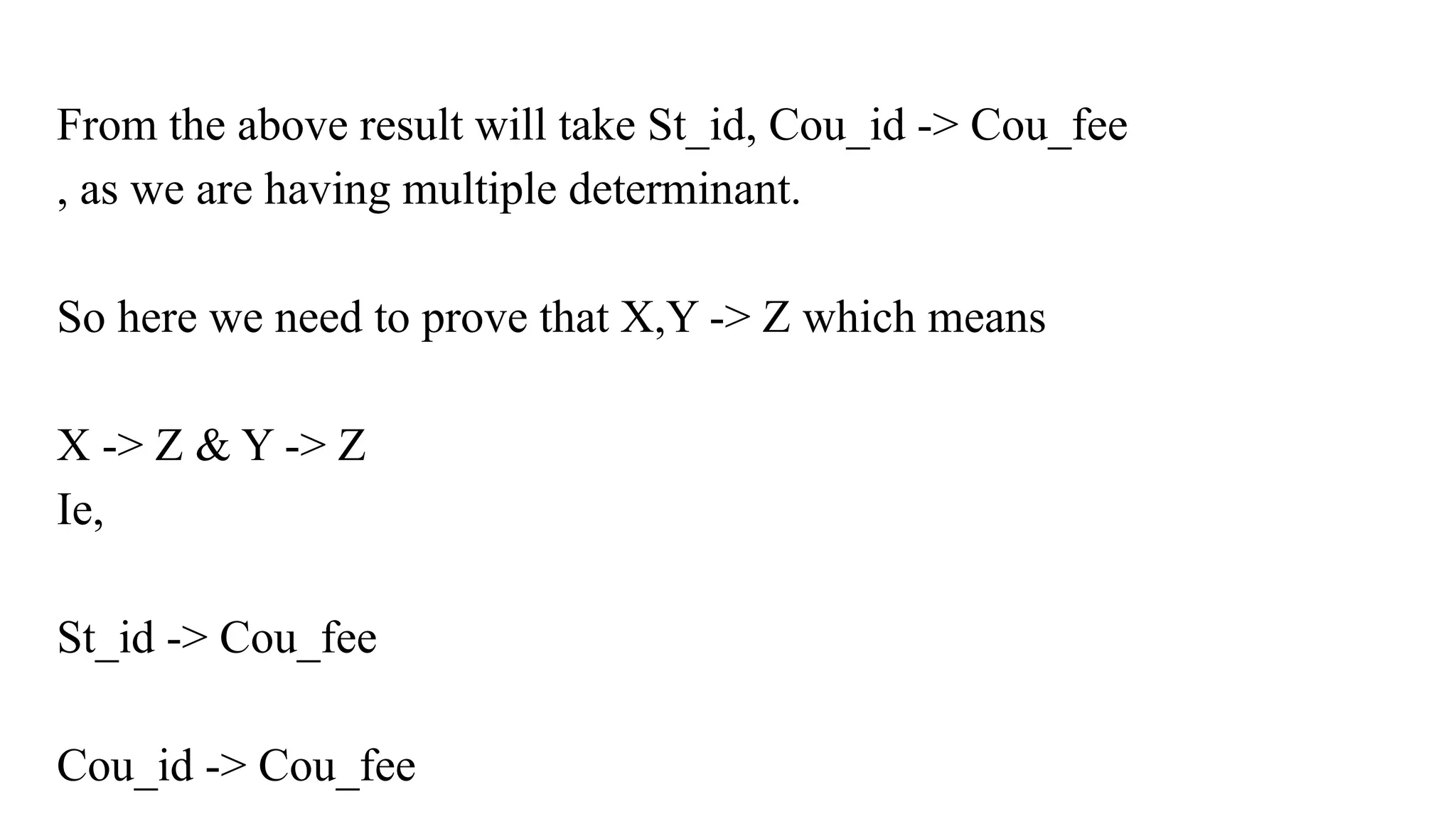 From the above result will take St_id, Cou_id -> Cou_fee
, as we are having multiple determinant.
So here we need to prove that X,Y -> Z which means
X -> Z & Y -> Z
Ie,
St_id -> Cou_fee
Cou_id -> Cou_fee
 
