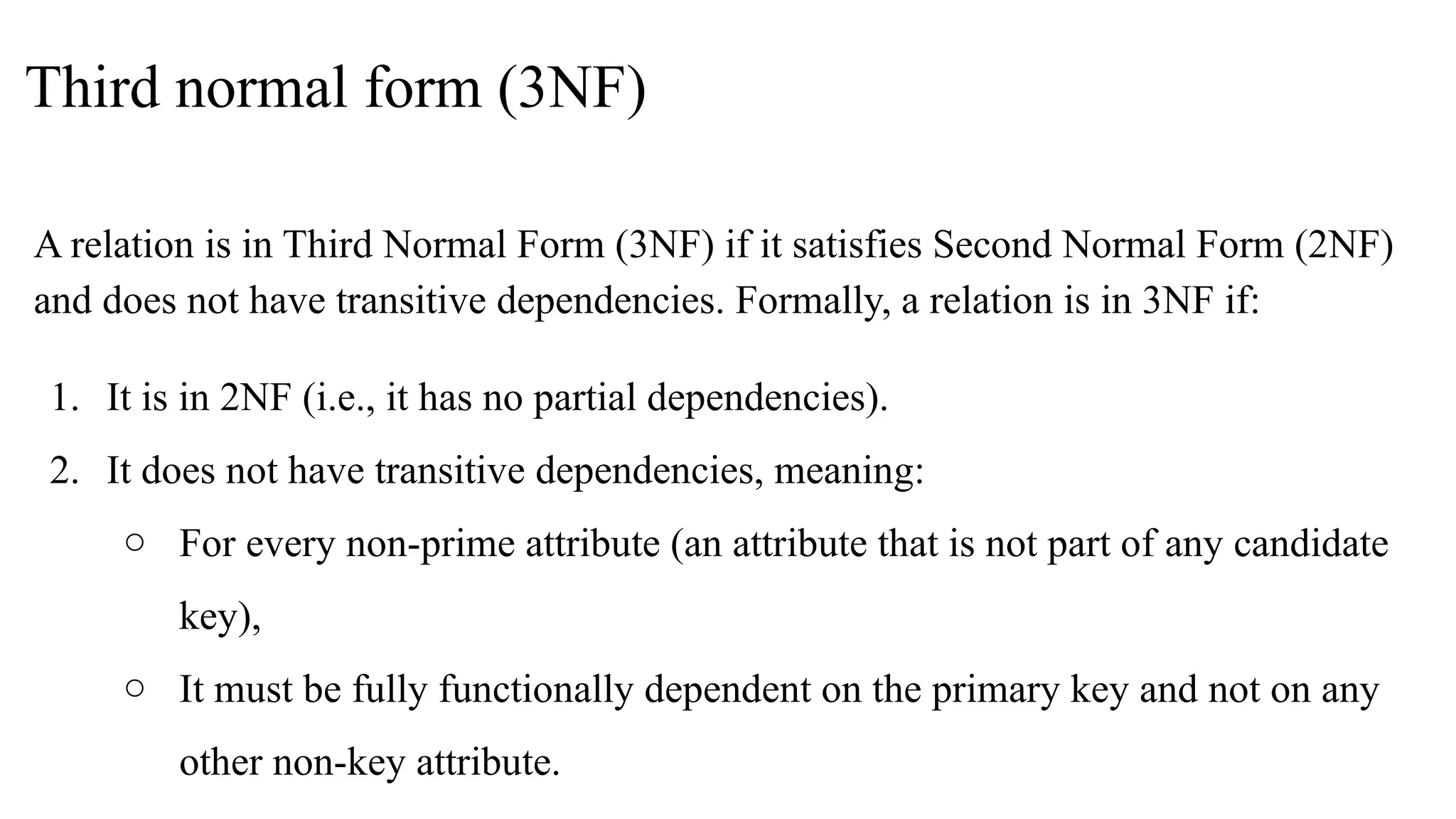 Third normal form (3NF)
A relation is in Third Normal Form (3NF) if it satisfies Second Normal Form (2NF)
and does not have transitive dependencies. Formally, a relation is in 3NF if:
1. It is in 2NF (i.e., it has no partial dependencies).
2. It does not have transitive dependencies, meaning:
○ For every non-prime attribute (an attribute that is not part of any candidate
key),
○ It must be fully functionally dependent on the primary key and not on any
other non-key attribute.
 