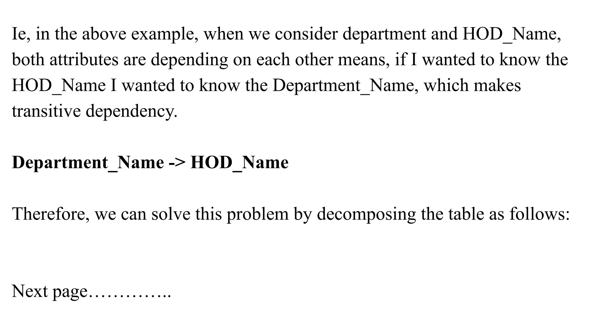 Ie, in the above example, when we consider department and HOD_Name,
both attributes are depending on each other means, if I wanted to know the
HOD_Name I wanted to know the Department_Name, which makes
transitive dependency.
Department_Name -> HOD_Name
Therefore, we can solve this problem by decomposing the table as follows:
Next page…………..
 