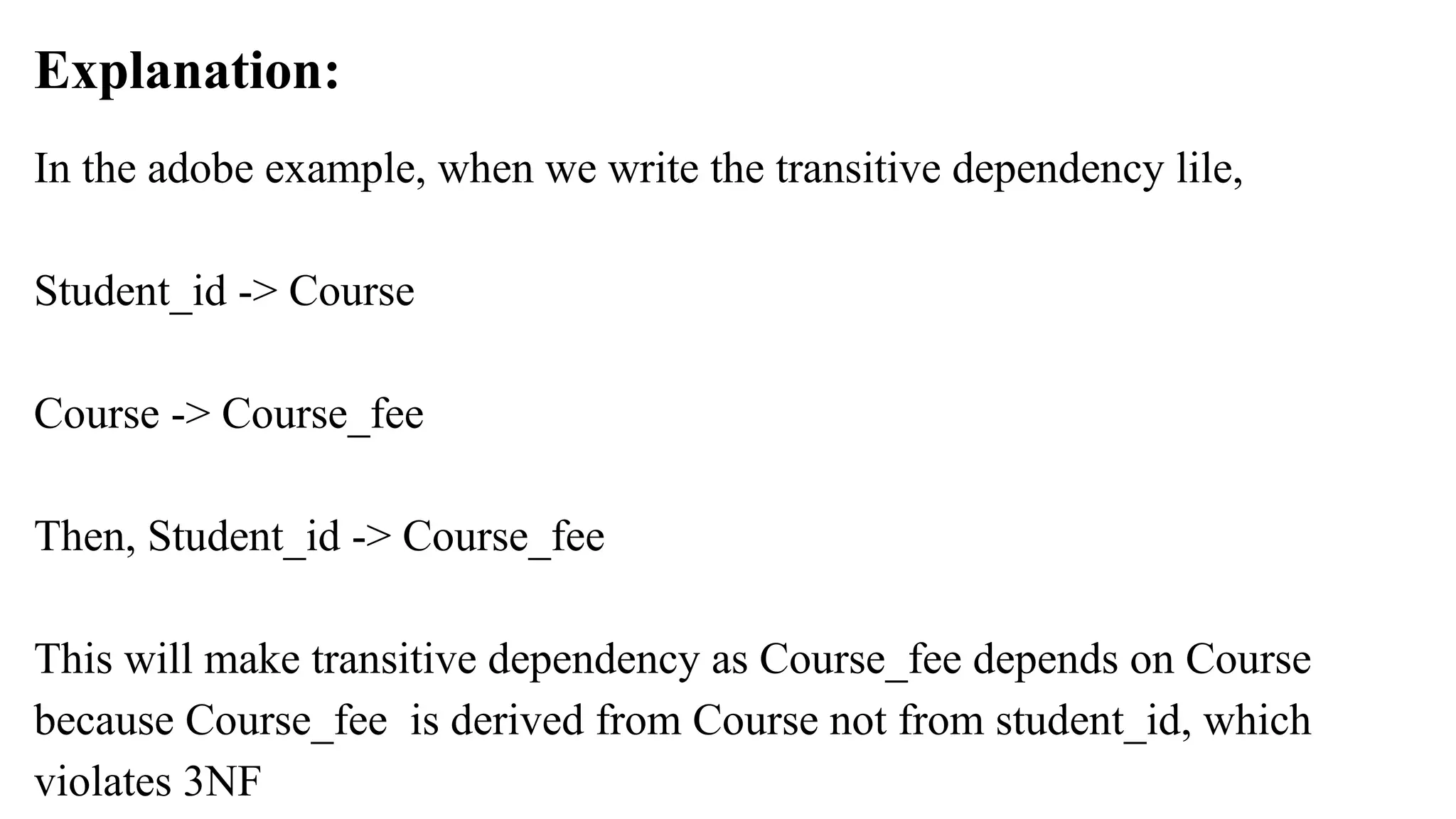 Explanation:
In the adobe example, when we write the transitive dependency lile,
Student_id -> Course
Course -> Course_fee
Then, Student_id -> Course_fee
This will make transitive dependency as Course_fee depends on Course
because Course_fee is derived from Course not from student_id, which
violates 3NF
 