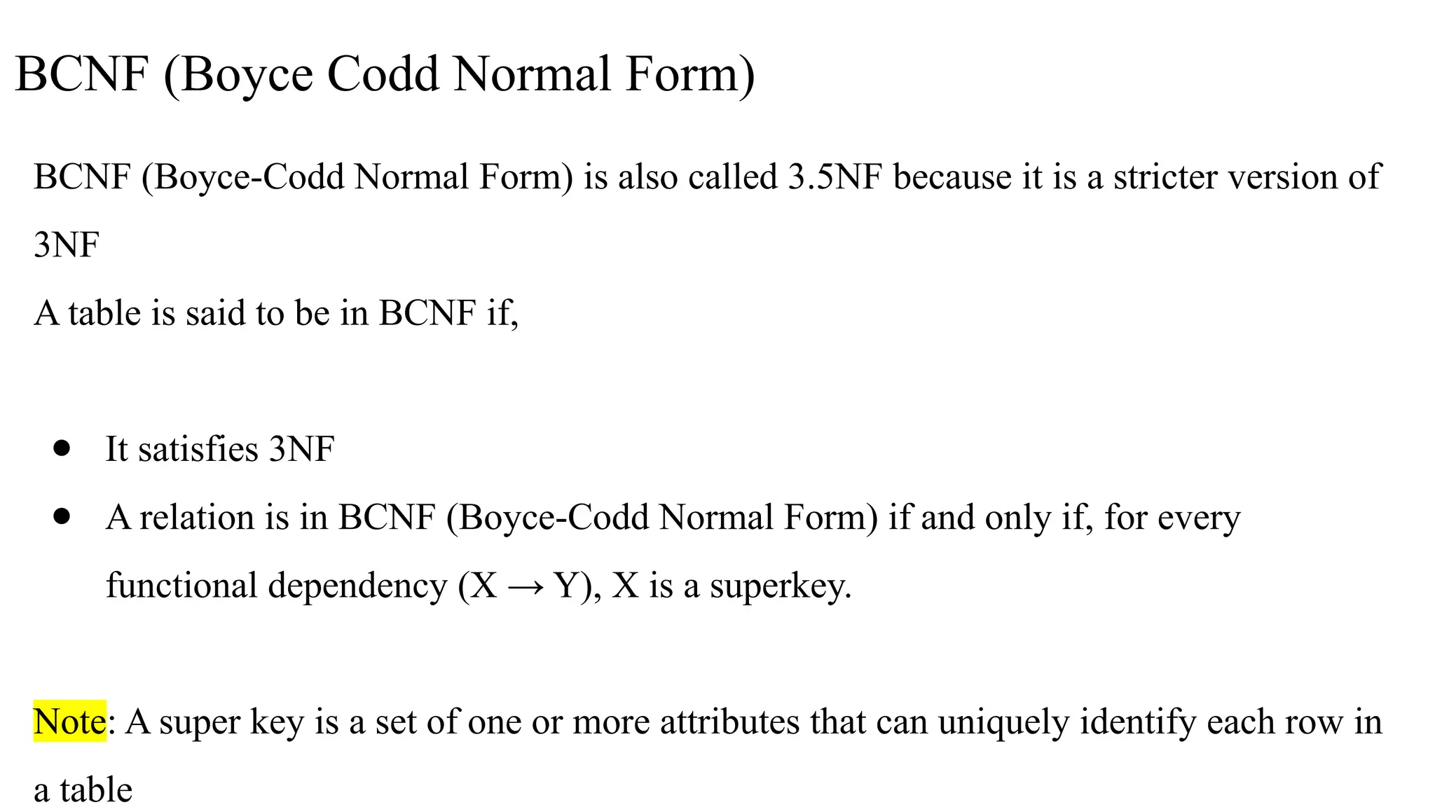 BCNF (Boyce Codd Normal Form)
BCNF (Boyce-Codd Normal Form) is also called 3.5NF because it is a stricter version of
3NF
A table is said to be in BCNF if,
● It satisfies 3NF
● A relation is in BCNF (Boyce-Codd Normal Form) if and only if, for every
functional dependency (X → Y), X is a superkey.
Note: A super key is a set of one or more attributes that can uniquely identify each row in
a table
 