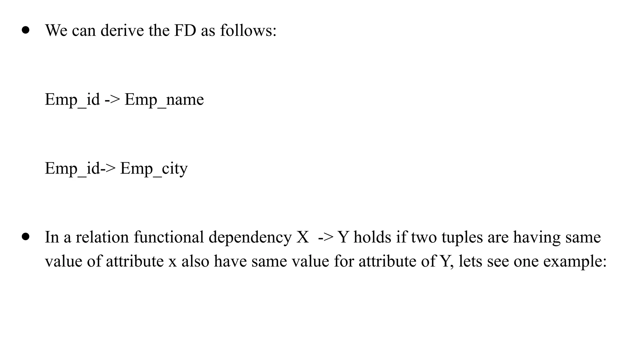 ● We can derive the FD as follows:
Emp_id -> Emp_name
Emp_id-> Emp_city
● In a relation functional dependency X -> Y holds if two tuples are having same
value of attribute x also have same value for attribute of Y, lets see one example:
 