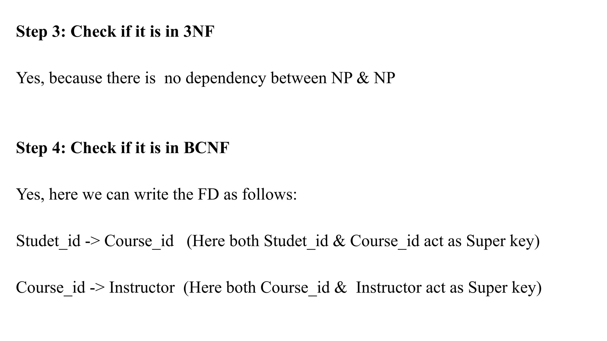 Step 3: Check if it is in 3NF
Yes, because there is no dependency between NP & NP
Step 4: Check if it is in BCNF
Yes, here we can write the FD as follows:
Studet_id -> Course_id (Here both Studet_id & Course_id act as Super key)
Course_id -> Instructor (Here both Course_id & Instructor act as Super key)
 