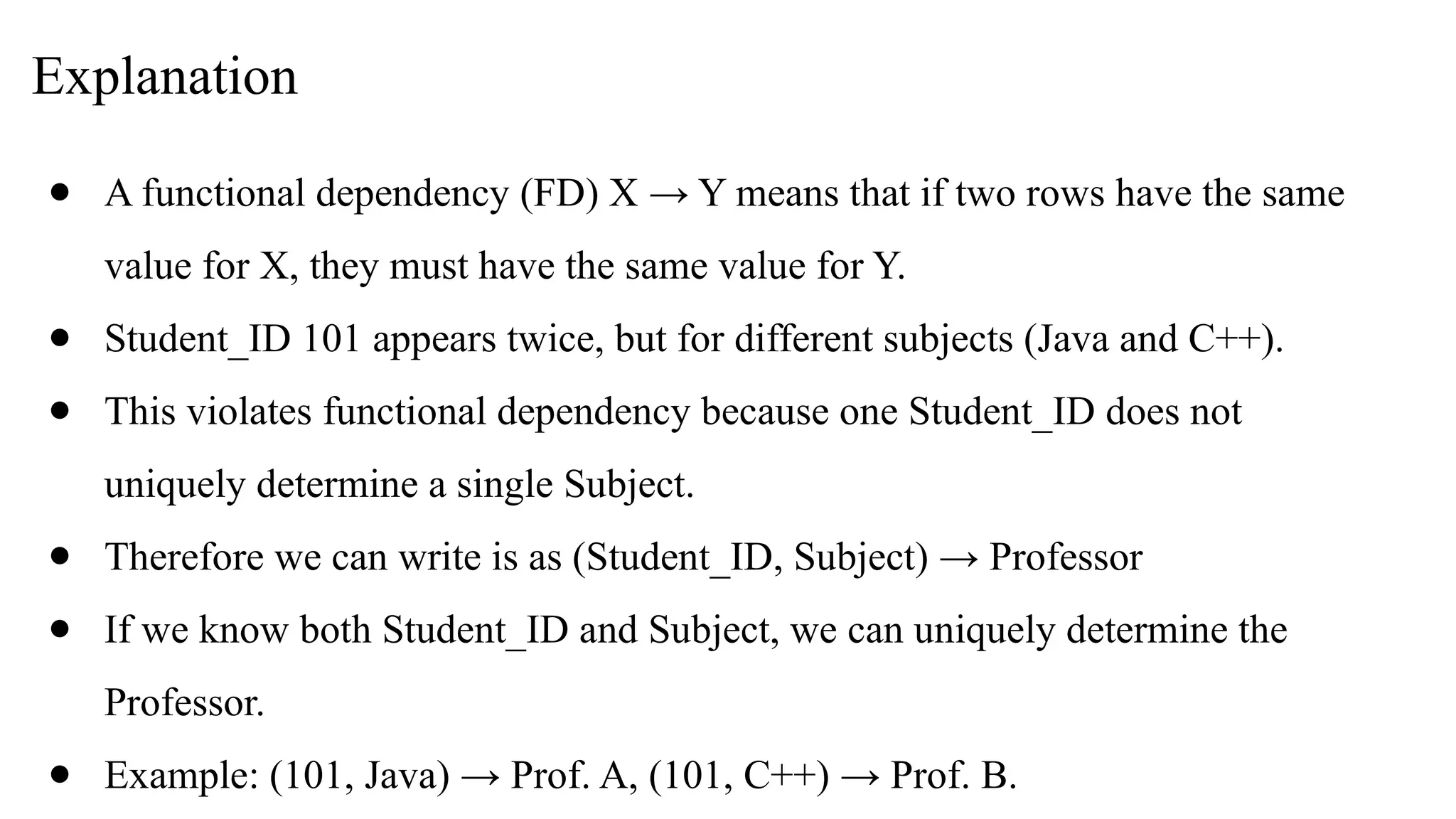 Explanation
● A functional dependency (FD) X → Y means that if two rows have the same
value for X, they must have the same value for Y.
● Student_ID 101 appears twice, but for different subjects (Java and C++).
● This violates functional dependency because one Student_ID does not
uniquely determine a single Subject.
● Therefore we can write is as (Student_ID, Subject) → Professor
● If we know both Student_ID and Subject, we can uniquely determine the
Professor.
● Example: (101, Java) → Prof. A, (101, C++) → Prof. B.
 