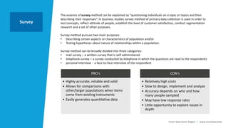 Smart Data Smart Region | www.smartdata.how
The essence of survey method can be explained as “questioning individuals on a topic or topics and then
describing their responses”. In business studies survey method of primary data collection is used in order to
test concepts, reflect attitude of people, establish the level of customer satisfaction, conduct segmentation
research and a set of other purposes.
Survey method pursues two main purposes:
• Describing certain aspects or characteristics of population and/or
• Testing hypotheses about nature of relationships within a population.
Survey method can be broadly divided into three categories:
• mail survey – a written survey that is self-administered
• telephone survey – a survey conducted by telephone in which the questions are read to the respondents
• personal interview - a face-to-face interview of the respondent
Survey
PRO‘s
• Highly accurate, reliable and valid
• Allows for comparisons with
other/larger populations when items
come from existing instruments
• Easily generates quantitative data
CON‘s
• Relatively high costs
• Slow to design, implement and analyze
• Accuracy depends on who and how
many people sampled
• May have low response rates
• Little opportunity to explore issues in
depth
 