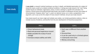 Smart Data Smart Region | www.smartdata.how
A case study is a research method involving an up-close, in-depth, and detailed examination of a subject of
study (the case), as well as its related contextual conditions. In doing case study research, the "case" being
studied may be an individual, organization, event, or action, existing in a specific time and place. For
instance, clinical science has produced both well-known case studies of individuals and also case studies of
clinical practices.] However, when "case" is used in an abstract sense, as in a claim, a proposition, or an
argument, such a case can be the subject of many research methods, not just case study research.
Case study research can mean single and multiple case studies, can include quantitative evidence, relies on
multiple sources of evidence, and benefits from the prior development of theoretical propositions.
Case study
PRO‘s
• Direct behavioral study
• Real and personal experience record
• Make possible the study of social
change
• Increase analysis ability and skills
CON‘s
• Each case is different from another
case
• Personal bias
• It can be used only in a limited sphere
• It demands more time
• Money consuming
 