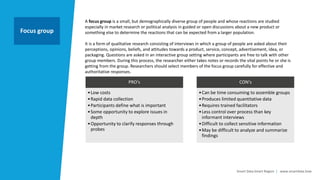 Smart Data Smart Region | www.smartdata.how
A focus group is a small, but demographically diverse group of people and whose reactions are studied
especially in market research or political analysis in guided or open discussions about a new product or
something else to determine the reactions that can be expected from a larger population.
It is a form of qualitative research consisting of interviews in which a group of people are asked about their
perceptions, opinions, beliefs, and attitudes towards a product, service, concept, advertisement, idea, or
packaging. Questions are asked in an interactive group setting where participants are free to talk with other
group members. During this process, the researcher either takes notes or records the vital points he or she is
getting from the group. Researchers should select members of the focus group carefully for effective and
authoritative responses.
Focus group
PRO‘s
•Low costs
•Rapid data collection
•Participants define what is important
•Some opportunity to explore issues in
depth
•Opportunity to clarify responses through
probes
CON‘s
•Can be time consuming to assemble groups
•Produces limited quantitative data
•Requires trained facilitators
•Less control over process than key
informant interviews
•Difficult to collect sensitive information
•May be difficult to analyze and summarize
findings
 