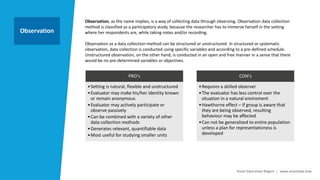 Smart Data Smart Region | www.smartdata.how
Observation, as the name implies, is a way of collecting data through observing. Observation data collection
method is classified as a participatory study, because the researcher has to immerse herself in the setting
where her respondents are, while taking notes and/or recording.
Observation as a data collection method can be structured or unstructured. In structured or systematic
observation, data collection is conducted using specific variables and according to a pre-defined schedule.
Unstructured observation, on the other hand, is conducted in an open and free manner in a sense that there
would be no pre-determined variables or objectives.
Observation
PRO‘s
•Setting is natural, flexible and unstructured
•Evaluator may make his/her identity known
or remain anonymous
•Evaluator may actively participate or
observe passively
•Can be combined with a variety of other
data collection methods
•Generates relevant, quantifiable data
•Most useful for studying smaller units
CON‘s
•Requires a skilled observer
•The evaluator has less control over the
situation in a natural enviroment
•Hawthorne effect – if group is aware that
they are being observed, resulting
behaviour may be affected
•Can not be generalized to entire population
unless a plan for representativness is
developed
 