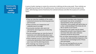 Smart Data Smart Region | www.smartdata.how
A series of public meetings to involve the community in defining and discussing needs. These methods are
data-gathering techniques from the political arena. Community forums are less formal and open to the
public, while hearings consist of testimony from selected witnesses and often the issuance of a summary
report.
Community
forums and
public
hearings
PRO‘s
•They can raise the credibility of the needs
assessment process by enhancing openness
and inclusion
•These activities are inexpensive and
relatively easy-to-arrange
•Community members who were not
selected for planning group membership
can participate
•Forums and hearings can raise the level of
awareness and understanding about your
issue and the community planning initiative
•These methods can be a way to build
community ownership of and investment in
your issue and the planning process
•The meetings may reveal issues that
warrant further investigation
CON‘s
•Community members who choose to
participate may not be completely
representative of the community;
remember, some people with good ideas or
a clear understanding of the issues do not
like to speak at such events
•Just because the needs may be stated
eloquently and with many listeners, does
not mean that other data collection
methods should be discounted
•Do not allow representation to become too
narrow; the needs identified depend on the
characteristics and backgrounds of those
who participate
•Do not use hearings/forums as your
primary data collection method
 