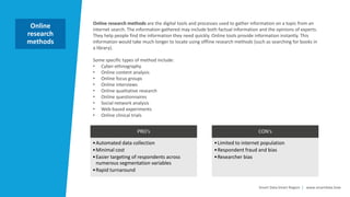Smart Data Smart Region | www.smartdata.how
Online research methods are the digital tools and processes used to gather information on a topic from an
internet search. The information gathered may include both factual information and the opinions of experts.
They help people find the information they need quickly. Online tools provide information instantly. This
information would take much longer to locate using offline research methods (such as searching for books in
a library).
Some specific types of method include:
• Cyber-ethnography
• Online content analysis
• Online focus groups
• Online interviews
• Online qualitative research
• Online questionnaires
• Social network analysis
• Web-based experiments
• Online clinical trials
Online
research
methods
PRO‘s
•Automated data collection
•Minimal cost
•Easier targeting of respondents across
numerous segmentation variables
•Rapid turnaround
CON‘s
•Limited to internet population
•Respondent fraud and bias
•Researcher bias
 