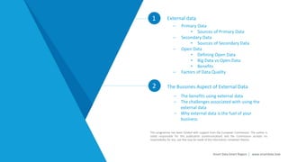 1 External data
2
Smart Data Smart Region | www.smartdata.how
This programme has been funded with support from the European Commission. The author is
solely responsible for this publication (communication) and the Commission accepts no
responsibility for any use that may be made of the information contained therein.
– The benefits using external data
– The challenges associated with using the
external data
– Why external data is the fuel of your
business
The Bussines Aspect of External Data
– Primary Data
• Sources of Primary Data
– Secondary Data
• Sources of Secondary Data
– Open Data
• Defining Open Data
• Big Data vs Open Data
• Benefits
– Factors of Data Quality
 