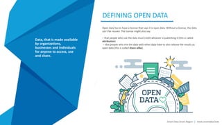 DEFINING OPEN DATA
Data enrichment refers to
processes used to enhance, refine
or otherwise improve raw data.
This idea and other similar
concepts contribute to making
data a valuable asset for almost
any modern business or
enterprise.
Smart Data Smart Region | www.smartdata.how
Data, that is made available
by organizations,
businesses and individuals
for anyone to access, use
and share.
Open data has to have a license that says it is open data. Without a license, the data
can’t be reused. The license might also say:
– that people who use the data must credit whoever is publishing it (this is called
attribution)
– that people who mix the data with other data have to also release the results as
open data (this is called share-alike)
 