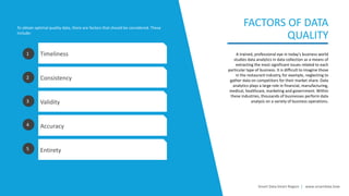 A trained, professional eye in today's business world
studies data analytics in data collection as a means of
extracting the most significant issues related to each
particular type of business. It is difficult to imagine those
in the restaurant industry, for example, neglecting to
gather data on competitors for their market share. Data
analytics plays a large role in financial, manufacturing,
medical, healthcare, marketing and government. Within
these industries, thousands of businesses perform data
analysis on a variety of business operations.
FACTORS OF DATA
QUALITY
Timeliness
Consistency
Validity
Accuracy
Entirety
1
2
3
4
5
To obtain optimal quality data, there are factors that should be considered. These
include:
Smart Data Smart Region | www.smartdata.how
 