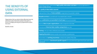 Organisations that use external data effectively have the
potential to place themselves ahead of the game in
terms of strategic planning and competitiveness within
the sector.
Benefits include:
THE BENEFITS OF
USING EXTERNAL
DATA
External data providers make available high quality information and data for reuse by organisations to
support strategic planning
The quality of data held is assured
Large quantities of data are freely available to organisations from providers’ websites
Bespoke services are provided when more detailed data is required
Regular publications are provided in hard copy form by some providers
High level data on peer organisations enables comparisons to be made
Time series and historical data enables comparisons over time
Training in the use of data is offered by some providers
Ongoing discussion between providers aims to provide a rounded service
Data providers are working proactively to enhance the usability of their data
Allows an organisation to benchmark specific aspects of its own performance against that of peer and/or rival
organisations.
Smart Data Smart Region | www.smartdata.how
 