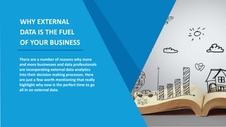 There are a number of reasons why more
and more businesses and data professionals
are incorporating external data analytics
into their decision making processes. Here
are just a few worth mentioning that really
highlight why now is the perfect time to go
all in on external data.
WHY EXTERNAL
DATA IS THE FUEL
OF YOUR BUSINESS
 