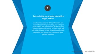 Smart Data Smart Region | www.smartdata.how
External data can provide you with a
bigger picture.
As a business owner or data professional, you
need to be collecting, evaluating, and acting on
internal data. But as mentioned, that really only
gives you part of the picture. In order to get the
full view, you have to look to external data (user-
generated data, public data, competitor data,
partner data, etc).
1
 
