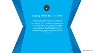 Smart Data Smart Region | www.smartdata.how
Accessing external data is not costly.
Thanks to initiatives by governments and businesses
around the world, accessing external data doesn’t cost a
lot of money. In fact, a lot of databases can be accessed
for free. Where the cost does come into play, however,
is organizing, evaluating, and applying external after
the external data to specific business needs (that’s
where experienced data scientists and analysts come
into the picture!).
2
 