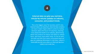 Smart Data Smart Region | www.smartdata.how
External data can give you real-time,
minute-by-minute updates on industry,
consumer, and product trends.
This is the biggest value for business and it’s why
external data is so important. External data analytics
can have a major impact when it comes to making
decisions about the future of a business, learning
more about the health of an industry, determining
which new products to release and where to release
them, and many, many other areas. In a lot of cases,
the tools and sites that collect and present external
data are updating information in real-time—which is
invaluable during times when an informed decision
needs to be made fast.
4
 