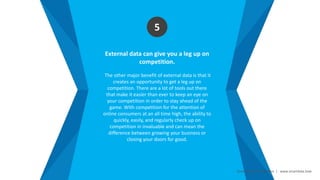 Smart Data Smart Region | www.smartdata.how
External data can give you a leg up on
competition.
The other major benefit of external data is that it
creates an opportunity to get a leg up on
competition. There are a lot of tools out there
that make it easier than ever to keep an eye on
your competition in order to stay ahead of the
game. With competition for the attention of
online consumers at an all time high, the ability to
quickly, easily, and regularly check up on
competition in invaluable and can mean the
difference between growing your business or
closing your doors for good.
5
 