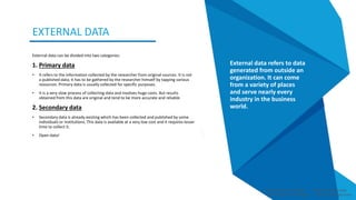 External data can be divided into two categories:
1. Primary data
• It refers to the information collected by the researcher from original sources. It is not
a published data; it has to be gathered by the researcher himself by tapping various
resources. Primary data is usually collected for specific purposes.
• It is a very slow process of collecting data and involves huge costs. But results
obtained from this data are original and tend to be more accurate and reliable.
2. Secondary data
• Secondary data is already existing which has been collected and published by some
individuals or institutions. This data is available at a very low cost and it requires lesser
time to collect it.
• Open data!
Smart Data Smart Region | www.smartdata.how
EXTERNAL DATA
External data refers to data
generated from outside an
organization. It can come
from a variety of places
and serve nearly every
industry in the business
world.
Smart Data Smart Region | www.smartdata.how
 