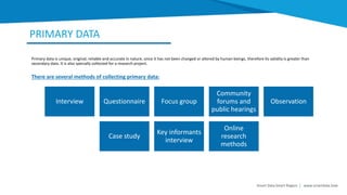 PRIMARY DATA
Smart Data Smart Region | www.smartdata.how
Primary data is unique, original, reliable and accurate in nature, since it has not been changed or altered by human beings, therefore its validity is greater than
secondary data. It is also specially collected for a research project.
Interview Questionnaire Focus group
Community
forums and
public hearings
Observation
Case study
Key informants
interview
Online
research
methods
There are several methods of collecting primary data:
 