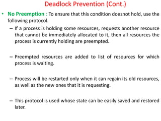 Deadlock Prevention (Cont.)
• No Preemption : To ensure that this condition doesnot hold, use the
following protocol.
– If a process is holding some resources, requests another resource
that cannot be immediately allocated to it, then all resources the
process is currently holding are preempted.
– Preempted resources are added to list of resources for which
process is waiting.
– Process will be restarted only when it can regain its old resources,
as well as the new ones that it is requesting.
– This protocol is used whose state can be easily saved and restored
later.
 