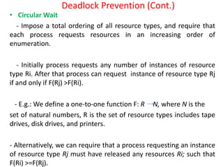 Deadlock Prevention (Cont.)
• Circular Wait
- Impose a total ordering of all resource types, and require that
each process requests resources in an increasing order of
enumeration.
- Initially process requests any number of instances of resource
type Ri. After that process can request instance of resource type Rj
if and only if F(Rj) >F(Ri).
- E.g.: We define a one-to-one function F: R N, where N is the
set of natural numbers, R is the set of resource types includes tape
drives, disk drives, and printers.
- Alternatively, we can require that a process requesting an instance
of resource type Rj must have released any resources Ri; such that
F(Ri) >=F(Rj).
 