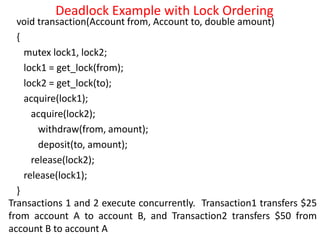 Deadlock Example with Lock Ordering
void transaction(Account from, Account to, double amount)
{
mutex lock1, lock2;
lock1 = get_lock(from);
lock2 = get_lock(to);
acquire(lock1);
acquire(lock2);
withdraw(from, amount);
deposit(to, amount);
release(lock2);
release(lock1);
}
Transactions 1 and 2 execute concurrently. Transaction1 transfers $25
from account A to account B, and Transaction2 transfers $50 from
account B to account A
 