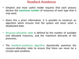 Deadlock Avoidance
• Simplest and most useful model requires that each process
declare the maximum number of resources of each type that it
may need.
• Given this a priori information, it is possible to construct an
algorithm which ensures that the system will never enter a
deadlocked state.
• Resource-allocation state is defined by the number of available
and allocated resources, and the maximum demands of the
processes.
• The deadlock-avoidance algorithm dynamically examines the
resource-allocation state to ensure that there can never be a
circular-wait condition.
 