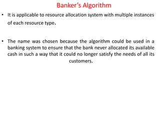 Banker’s Algorithm
• It is applicable to resource allocation system with multiple instances
of each resource type.
• The name was chosen because the algorithm could be used in a
banking system to ensure that the bank never allocated its available
cash in such a way that it could no longer satisfy the needs of all its
customers.
 