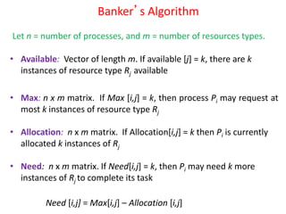 Banker’s Algorithm
• Available: Vector of length m. If available [j] = k, there are k
instances of resource type Rj available
• Max: n x m matrix. If Max [i,j] = k, then process Pi may request at
most k instances of resource type Rj
• Allocation: n x m matrix. If Allocation[i,j] = k then Pi is currently
allocated k instances of Rj
• Need: n x m matrix. If Need[i,j] = k, then Pi may need k more
instances of Rj to complete its task
Need [i,j] = Max[i,j] – Allocation [i,j]
Let n = number of processes, and m = number of resources types.
 
