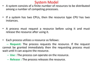 System Model
• A system consists of a finite number of resources to be distributed
among a number of competing processes.
• If a system has two CPUs, then the resource type CPU has two
instances.
• A process must request a resource before using it and must
release the resource after using it.
• Each process utilizes a resource as follows:
-- Request: The process requests the resource. If the request
cannot be granted immediately then the requesting process must
wait until it can acquire the resource.
– Use : The process can operate on the resource.
– Release : The process releases the resource.
 