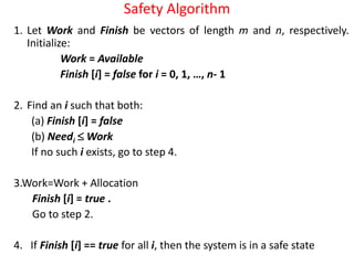 Safety Algorithm
1. Let Work and Finish be vectors of length m and n, respectively.
Initialize:
Work = Available
Finish [i] = false for i = 0, 1, …, n- 1
2. Find an i such that both:
(a) Finish [i] = false
(b) Needi  Work
If no such i exists, go to step 4.
3.Work=Work + Allocation
Finish [i] = true .
Go to step 2.
4. If Finish [i] == true for all i, then the system is in a safe state
 