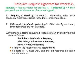 Resource-Request Algorithm for Process Pi
Requesti = request vector for process Pi. If Requesti [j] = k then
process Pi wants k instances of resource type Rj
1.If Requesti  Needi go to step 2. Otherwise, raise error
condition, since process has exceeded its maximum claim.
2. If Requesti  Available, go to step 3. Otherwise Pi must wait,
since resources are not available.
3. Pretend to allocate requested resources to Pi by modifying the
state as follows:
Available = Available – Requesti;
Allocationi = Allocationi + Requesti;
Needi = Needi – Requesti;
 If safe  the resources are allocated to Pi
 If unsafe  Pi must wait, and the old resource-allocation
state is restored
 