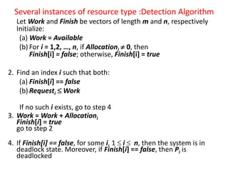 Several instances of resource type :Detection Algorithm
Let Work and Finish be vectors of length m and n, respectively
Initialize:
(a) Work = Available
(b) For i = 1,2, …, n, if Allocationi  0, then
Finish[i] = false; otherwise, Finish[i] = true
2. Find an index i such that both:
(a) Finish[i] == false
(b) Requesti  Work
If no such i exists, go to step 4
3. Work = Work + Allocationi
Finish[i] = true
go to step 2
4. If Finish[i] == false, for some i, 1  i  n, then the system is in
deadlock state. Moreover, if Finish[i] == false, then Pi is
deadlocked
 