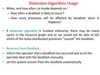 Detection-Algorithm Usage
• When, and how often, to invoke depends on:
– How often a deadlock is likely to occur?
– How many processes will be affected by deadlock when it
happens?
• If detection algorithm is invoked arbitrarily, there may be many
cycles in the resource graph and so we would not be able to tell
which of the many deadlocked processes “caused” the deadlock.
• Recovery from Deadlock :
• Inform the operator that a deadlock has occurred and to let the
operator deal with the deadlock manually.
• Let the system recover from the deadlock automatically.
 