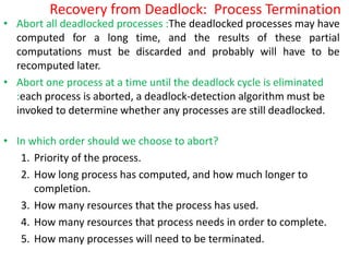 Recovery from Deadlock: Process Termination
• Abort all deadlocked processes :The deadlocked processes may have
computed for a long time, and the results of these partial
computations must be discarded and probably will have to be
recomputed later.
• Abort one process at a time until the deadlock cycle is eliminated
:each process is aborted, a deadlock-detection algorithm must be
invoked to determine whether any processes are still deadlocked.
• In which order should we choose to abort?
1. Priority of the process.
2. How long process has computed, and how much longer to
completion.
3. How many resources that the process has used.
4. How many resources that process needs in order to complete.
5. How many processes will need to be terminated.
 