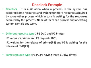 Deadlock Example
• Deadlock : It is a situation when a process in the system has
acquired some resources and waiting for more resources acquired
by some other process which in turn is waiting for the resources
acquired by this process. None of them can process and operating
system cant do any work.
• Different resource type : P1 DVD and P2 Printer
P1 requests printer and P2 requests DVD
P1 waiting for the release of printer(P2) and P2 is waiting for the
release of DVD(P1).
• Same resource type : P1,P2,P3 having three CD RW drives.
 