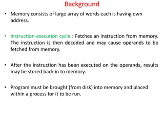 Background
• Memory consists of large array of words each is having own
address.
• Instruction execution cycle : Fetches an instruction from memory.
The instruction is then decoded and may cause operands to be
fetched from memory.
• After the instruction has been executed on the operands, results
may be stored back in to memory.
• Program must be brought (from disk) into memory and placed
within a process for it to be run.
 
