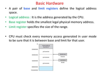 Basic Hardware
• A pair of base and limit registers define the logical address
space.
• Logical address : It is the address generated by the CPU.
• Base register holds the smallest legal physical memory address.
• Limit register specifies the size of the range.
• CPU must check every memory access generated in user mode
to be sure that it is between base and limit for that user.
 